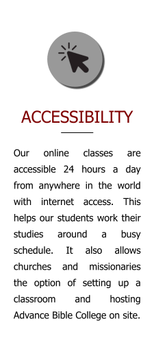 ACCESSIBILITY Our online classes are accessible 24 hours a day from anywhere in the world with internet access. This helps our students work their studies around a busy schedule. It also allows churches and missionaries the option of setting up a classroom and hosting Advance Bible College on site.